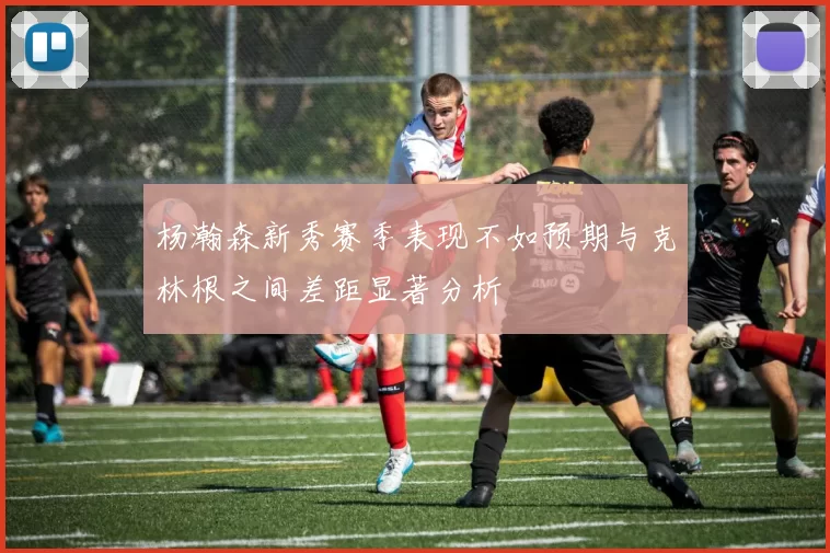 杨瀚森新秀赛季表现不如预期与克林根之间差距显著分析