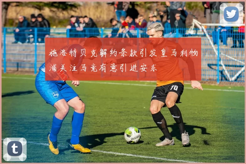 施洛特贝克解约条款引发皇马利物浦关注马竞有意引进安东