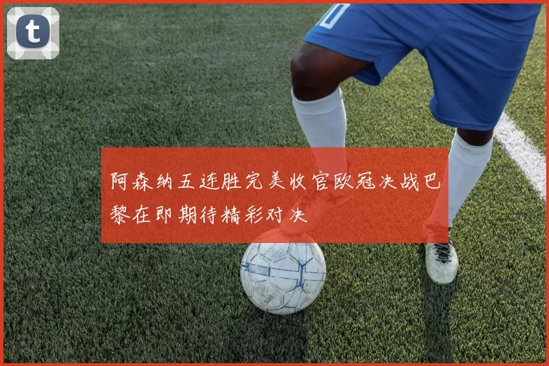 阿森纳五连胜完美收官欧冠决战巴黎在即期待精彩对决