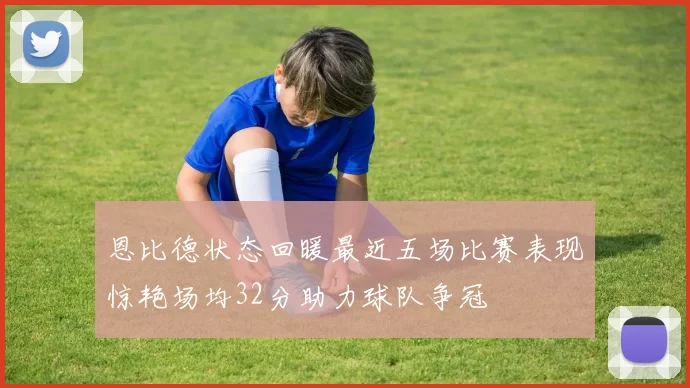恩比德状态回暖最近五场比赛表现惊艳场均32分助力球队争冠