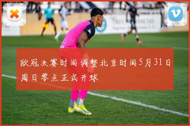 欧冠决赛时间调整北京时间5月31日周日零点正式开球