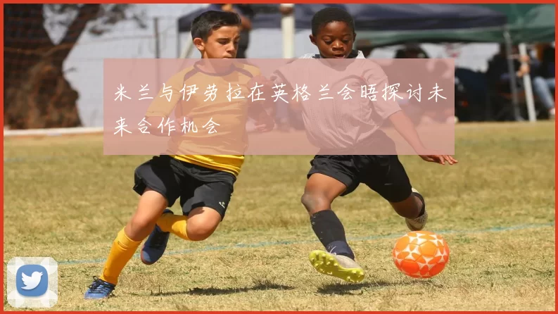 米兰与伊劳拉在英格兰会晤探讨未来合作机会