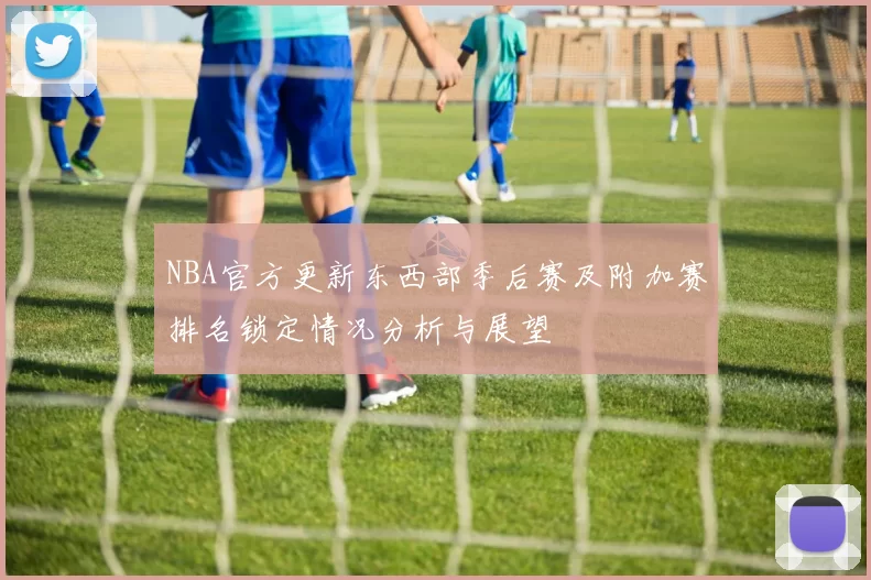NBA官方更新东西部季后赛及附加赛排名锁定情况分析与展望