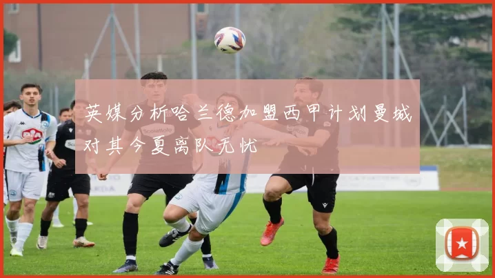 英媒分析哈兰德加盟西甲计划曼城对其今夏离队无忧
