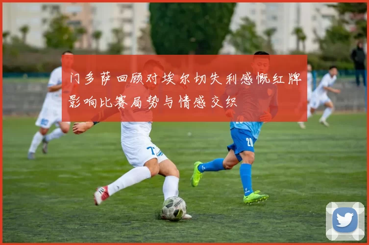 门多萨回顾对埃尔切失利感慨红牌影响比赛局势与情感交织