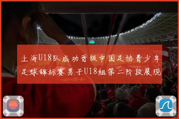 上海U18队成功晋级中国足协青少年足球锦标赛男子U18组第二阶段展现出色实力与团队合作精神