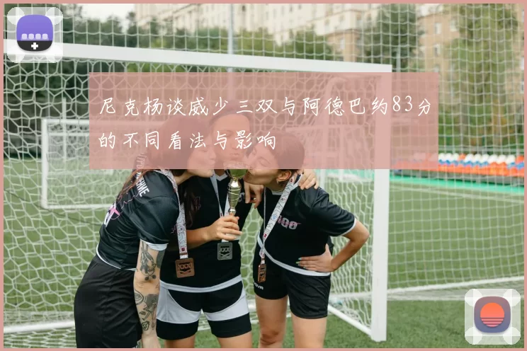 尼克杨谈威少三双与阿德巴约83分的不同看法与影响