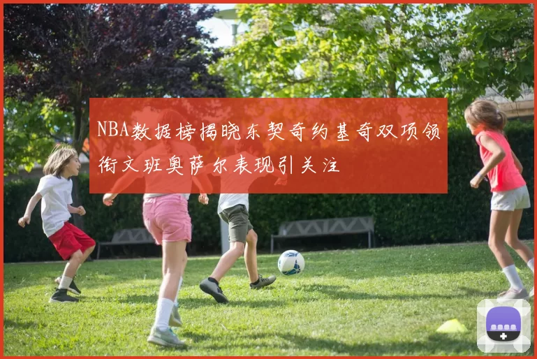NBA数据榜揭晓东契奇约基奇双项领衔文班奥萨尔表现引关注