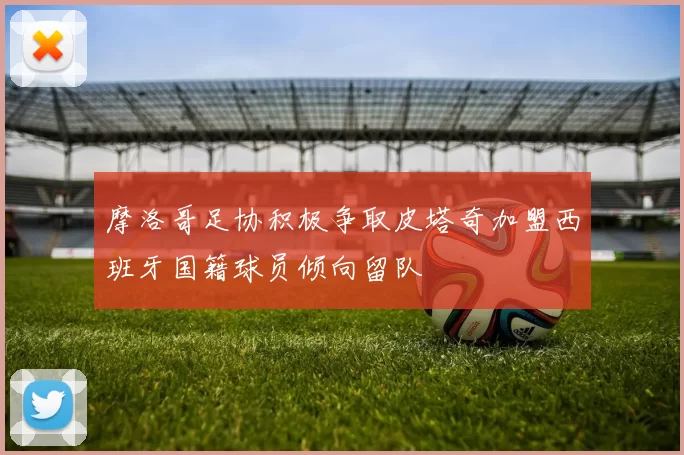 摩洛哥足协积极争取皮塔奇加盟西班牙国籍球员倾向留队
