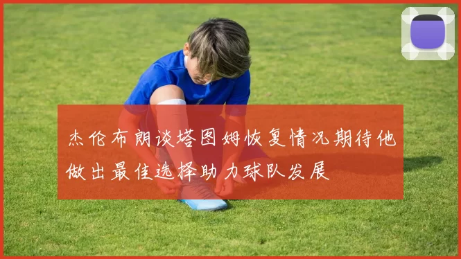 杰伦布朗谈塔图姆恢复情况期待他做出最佳选择助力球队发展