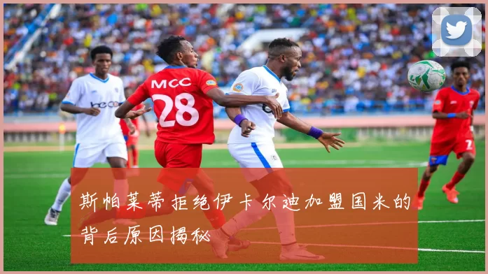 斯帕莱蒂拒绝伊卡尔迪加盟国米的背后原因揭秘