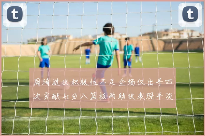 周琦进攻积极性不足全场仅出手四次贡献七分八篮板两助攻表现平淡