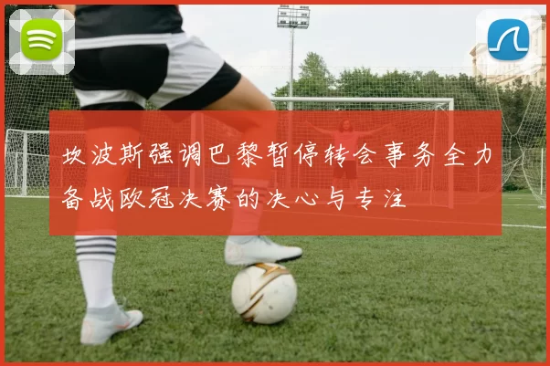坎波斯强调巴黎暂停转会事务全力备战欧冠决赛的决心与专注